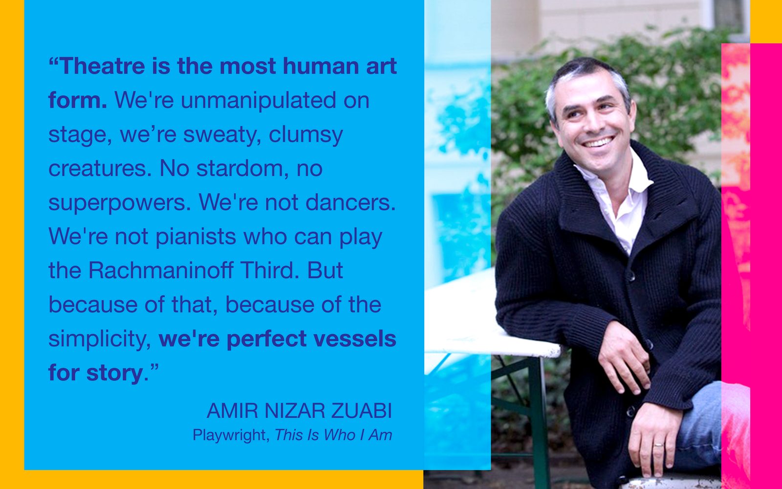“Theatre is the most human art form. We’re unmanipulated on stage, we’re sweaty, clumsy creatures. No stardom, no superpowers. We're not dancers. We’re not pianists who can play the Rachmaninoff Third. But because of that, because of the simplicity, we’re perfect vessels for story.” - Amir Nizar Zuabi, Playwright, This Is Who I Am