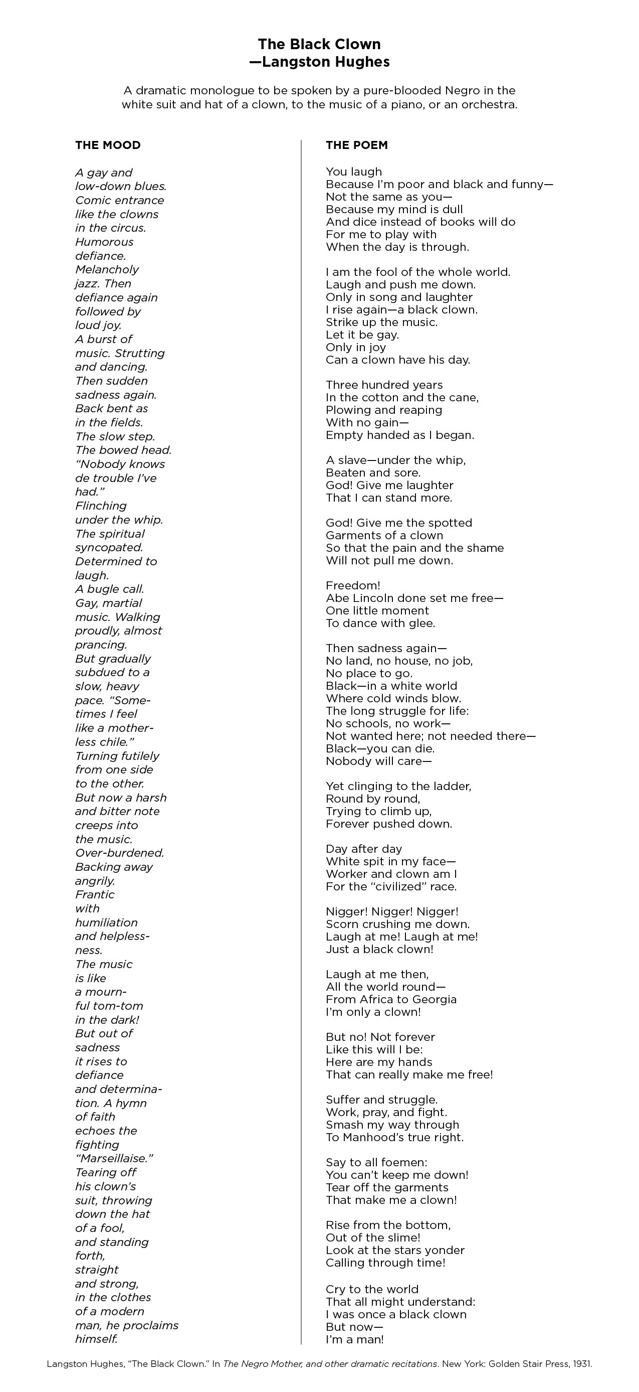 The Black Clown—Langston Hughes A dramatic monologue to be spoken by a pure-blooded Negro in the white suit and hat of a clown, to the music of a piano, or an orchestra. THE MOOD A gay and low-down blues. Comic entrance like the clowns in the circus. Humorous defiance. Melancholy jazz. Then defiance again followed by loud joy. A burst of music. Strutting and dancing. Then sudden sadness again. Back bent as in the fields. The slow step. The bowed head. “Nobody knows de trouble I've had.” Flinching under the whip. The spiritual syncopated. Determined to laugh. A bugle call. Gay, martial music. Walking proudly, almost prancing. But gradually subdued to a slow, heavy pace. 